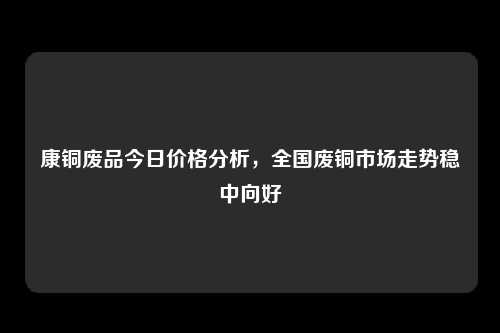 康铜废品今日价格分析，全国废铜市场走势稳中向好