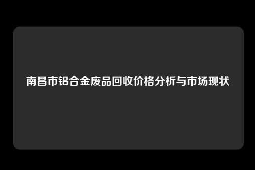 南昌市铝合金废品回收价格分析与市场现状