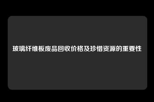 玻璃纤维板废品回收价格及珍惜资源的重要性