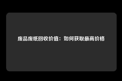 废品废纸回收价值：如何获取最高价格