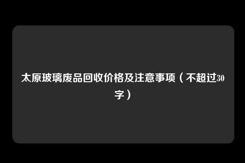 太原玻璃废品回收价格及注意事项（不超过30字）