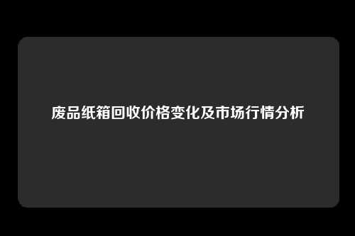 废品纸箱回收价格变化及市场行情分析