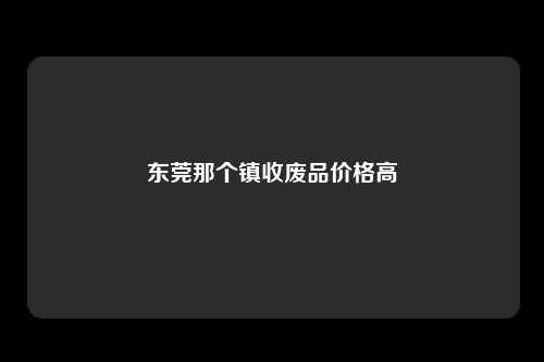 东莞那个镇收废品价格高