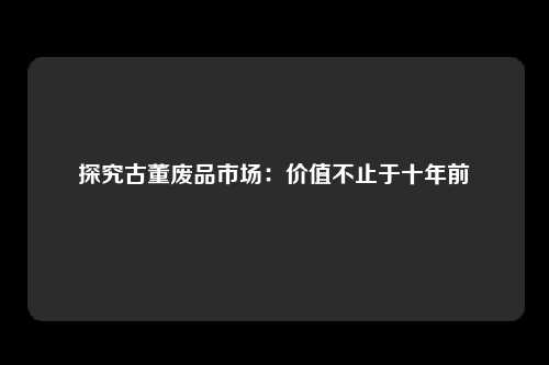 探究古董废品市场：价值不止于十年前