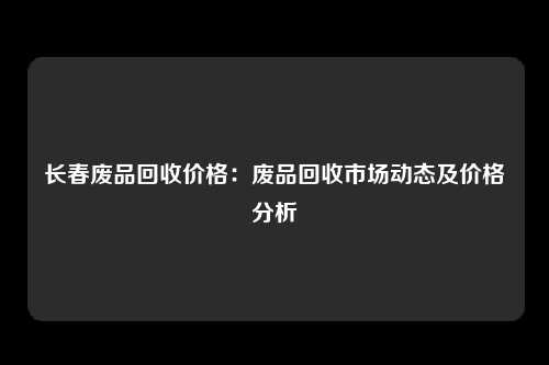 长春废品回收价格：废品回收市场动态及价格分析