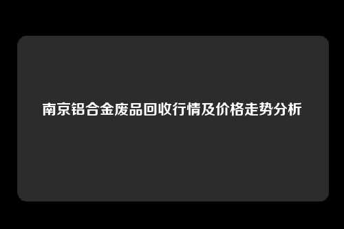 南京铝合金废品回收行情及价格走势分析