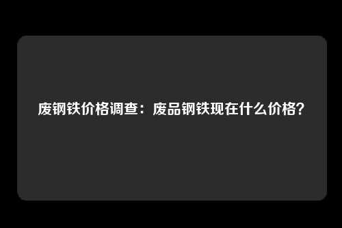 废钢铁价格调查：废品钢铁现在什么价格？