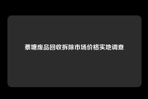 蔡塘废品回收拆除市场价格实地调查