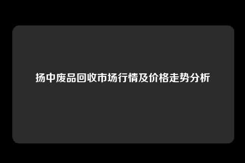 扬中废品回收市场行情及价格走势分析