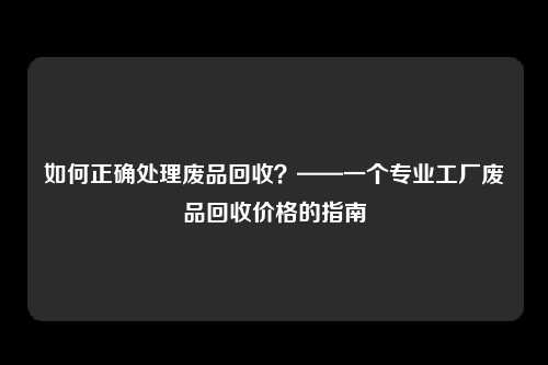 如何正确处理废品回收？——一个专业工厂废品回收价格的指南