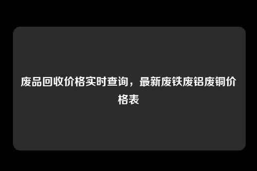 废品回收价格实时查询，最新废铁废铝废铜价格表