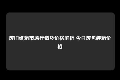 废旧纸箱市场行情及价格解析 今日废包装箱价格