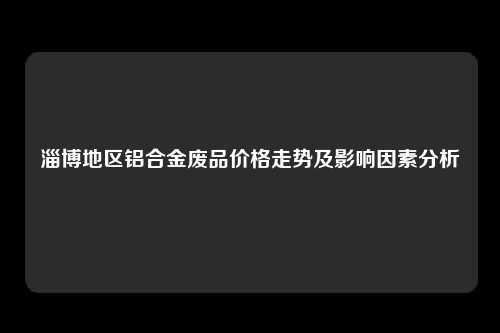 淄博地区铝合金废品价格走势及影响因素分析