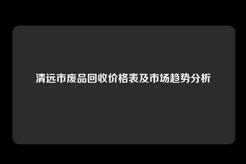 清远市废品回收价格表及市场趋势分析