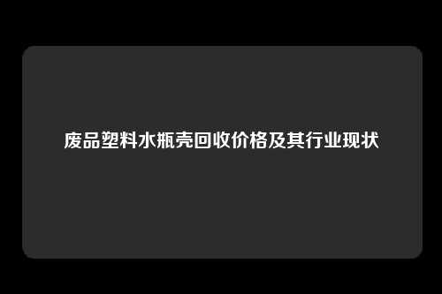 废品塑料水瓶壳回收价格及其行业现状