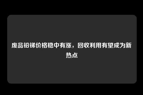 废品铅锑价格稳中有涨，回收利用有望成为新热点