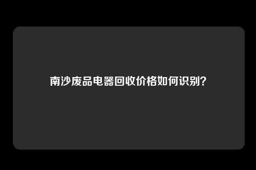 南沙废品电器回收价格如何识别？