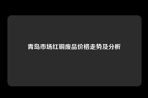 青岛市场红铜废品价格走势及分析