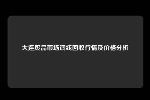 大连废品市场铜线回收行情及价格分析