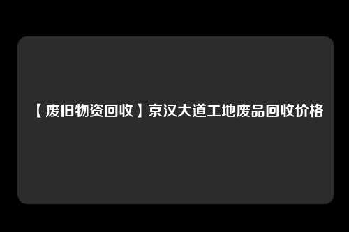 【废旧物资回收】京汉大道工地废品回收价格