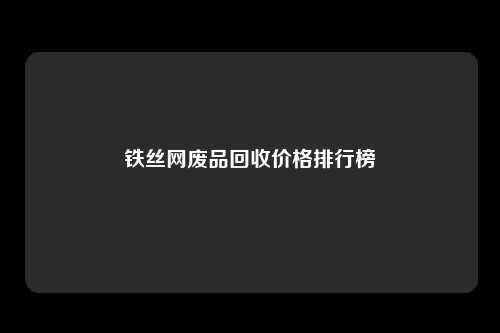 铁丝网废品回收价格排行榜