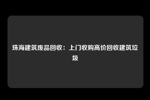 珠海建筑废品回收：上门收购高价回收建筑垃圾