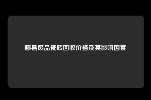 藤县废品瓷砖回收价格及其影响因素