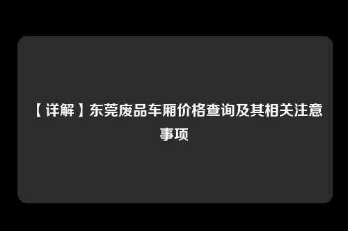 【详解】东莞废品车厢价格查询及其相关注意事项