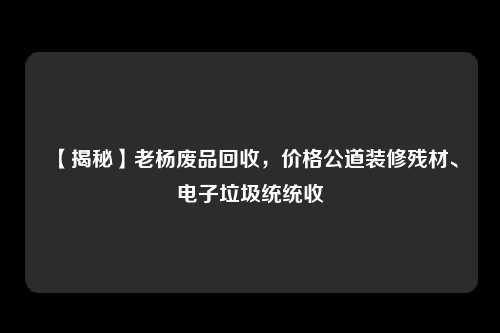 【揭秘】老杨废品回收，价格公道装修残材、电子垃圾统统收