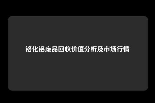 铬化铝废品回收价值分析及市场行情