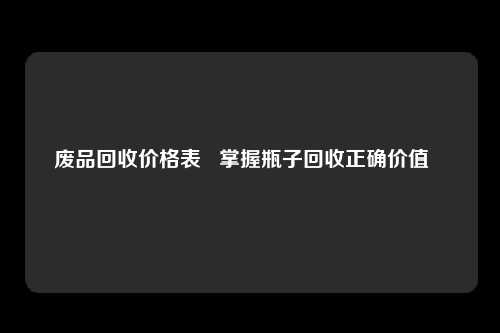 废品回收价格表   掌握瓶子回收正确价值   