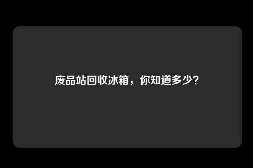 废品站回收冰箱，你知道多少？