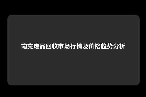 南充废品回收市场行情及价格趋势分析