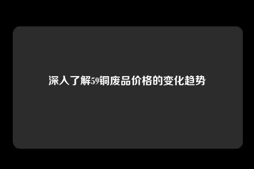 深入了解59铜废品价格的变化趋势