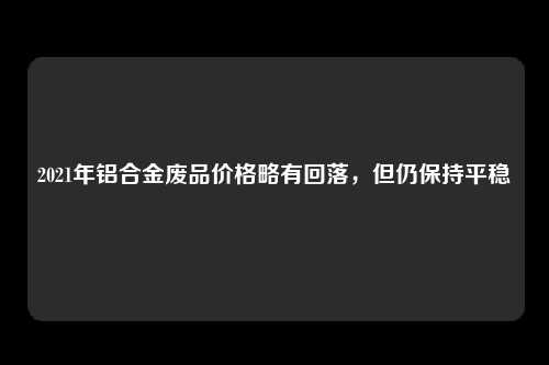 2021年铝合金废品价格略有回落，但仍保持平稳