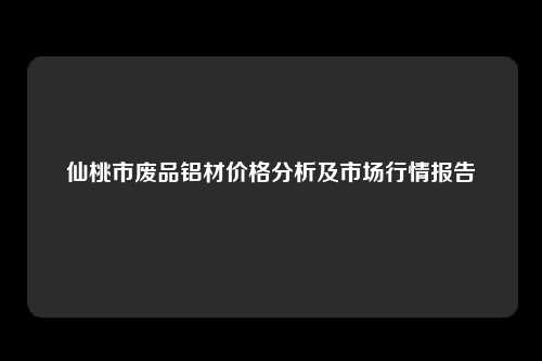 仙桃市废品铝材价格分析及市场行情报告