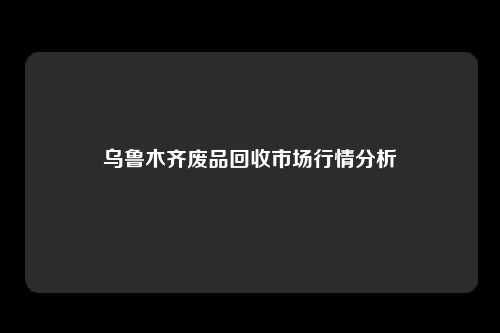 乌鲁木齐废品回收市场行情分析