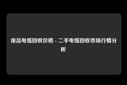 废品电缆回收价格 - 二手电缆回收市场行情分析