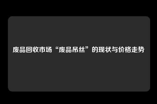 废品回收市场“废品吊丝”的现状与价格走势