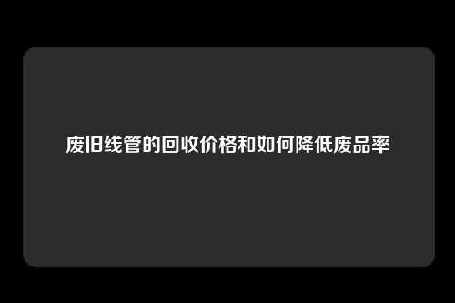 废旧线管的回收价格和如何降低废品率