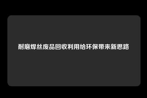 耐磨焊丝废品回收利用给环保带来新思路