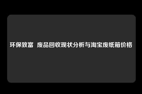 环保致富  废品回收现状分析与淘宝废纸箱价格 