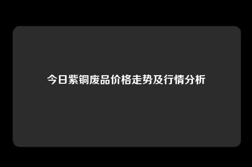 今日紫铜废品价格走势及行情分析