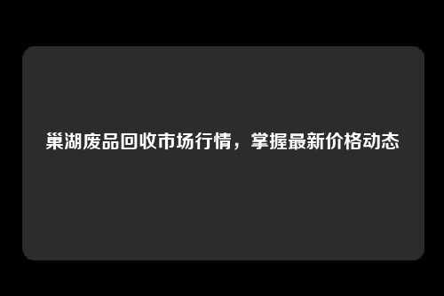 巢湖废品回收市场行情，掌握最新价格动态