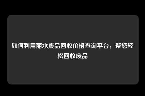 如何利用丽水废品回收价格查询平台，帮您轻松回收废品