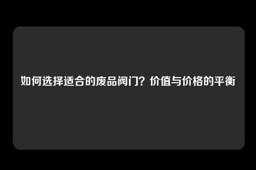 如何选择适合的废品阀门？价值与价格的平衡