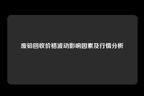 废铅回收价格波动影响因素及行情分析