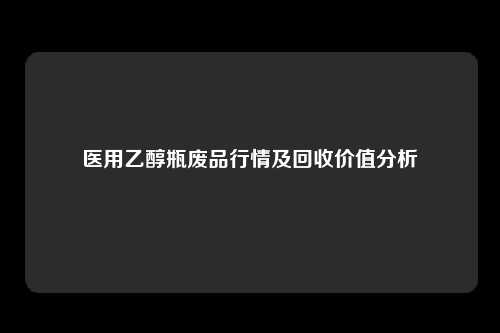 医用乙醇瓶废品行情及回收价值分析