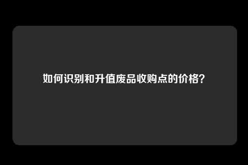 如何识别和升值废品收购点的价格？