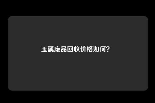 玉溪废品回收价格如何？ 